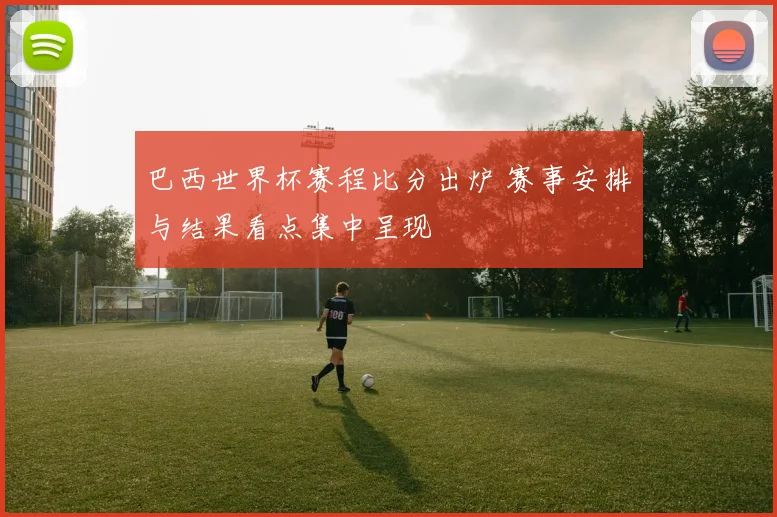 巴西世界杯赛程比分出炉 赛事安排与结果看点集中呈现